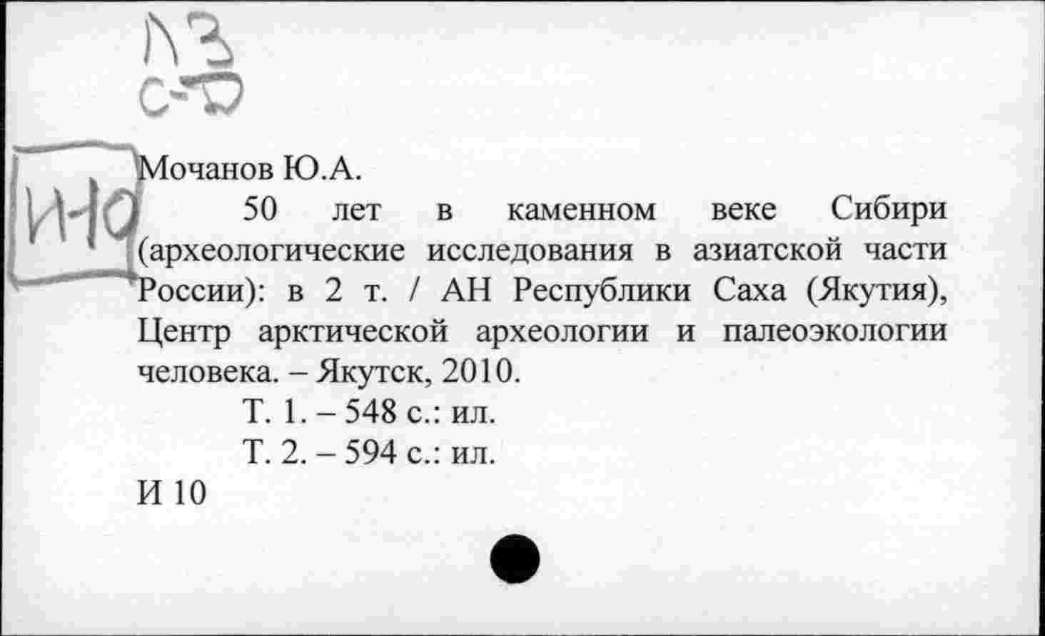 ﻿ль
очанов Ю.А.
50 лет в каменном веке Сибири (археологические исследования в азиатской части оссии): в 2 т. / АН Республики Саха (Якутия),
Центр арктической археологии и палеоэкологии человека. - Якутск, 2010.
T. 1. - 548 с.: ил.
Т. 2. - 594 с.: ил.
И 10